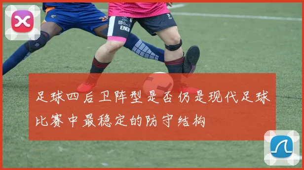 足球四后卫阵型是否仍是现代足球比赛中最稳定的防守结构