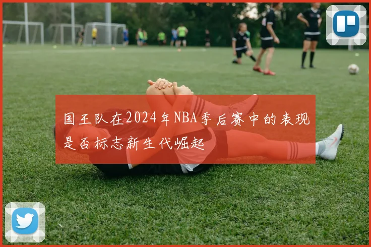 国王队在2024年NBA季后赛中的表现是否标志新生代崛起