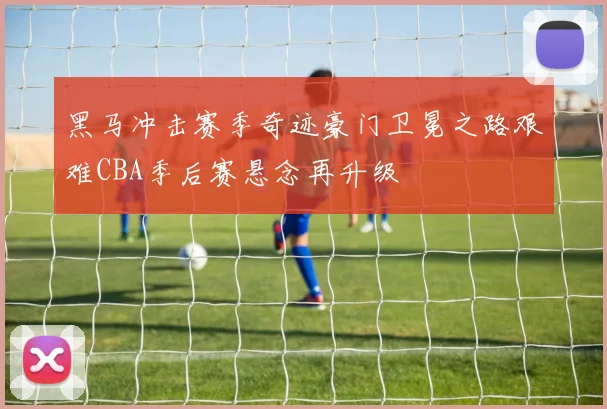 黑马冲击赛季奇迹豪门卫冕之路艰难CBA季后赛悬念再升级