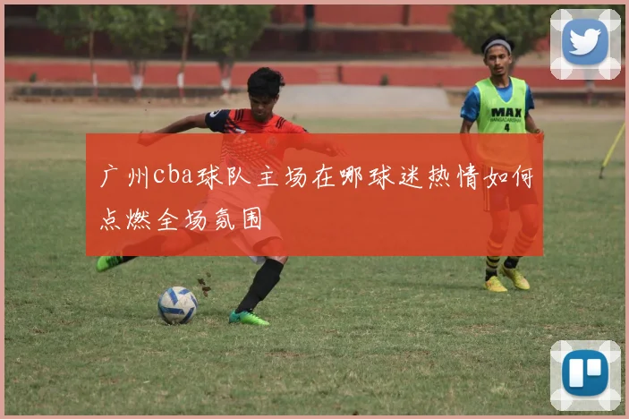 广州cba球队主场在哪球迷热情如何点燃全场氛围