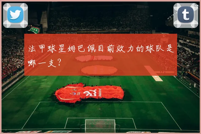 法甲球星姆巴佩目前效力的球队是哪一支？